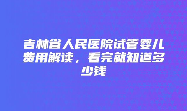 吉林省人民医院试管婴儿费用解读，看完就知道多少钱