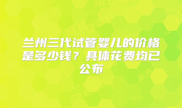兰州三代试管婴儿的价格是多少钱？具体花费均已公布