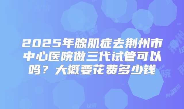 2025年腺肌症去荆州市中心医院做三代试管可以吗？大概要花费多少钱