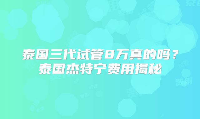泰国三代试管8万真的吗？泰国杰特宁费用揭秘