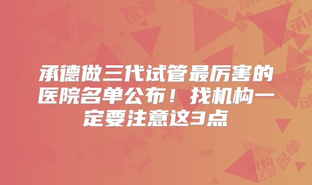 承德做三代试管最厉害的医院名单公布！找机构一定要注意这3点