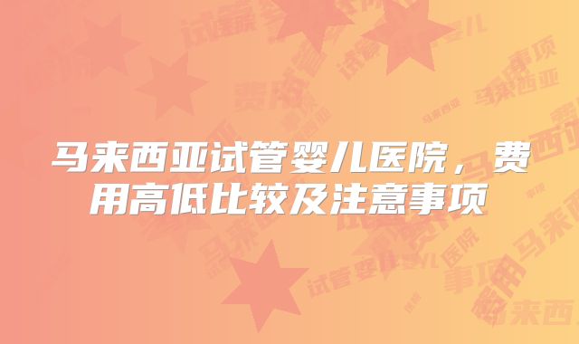 马来西亚试管婴儿医院,费用高低比较及注意事项