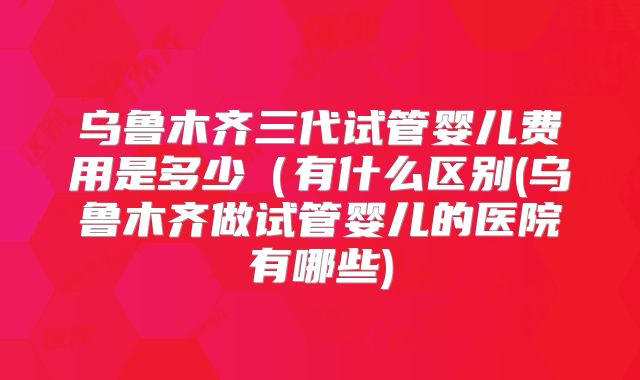 乌鲁木齐三代试管婴儿费用是多少(有什么区别(乌鲁木齐做试管婴儿的医院有哪些)