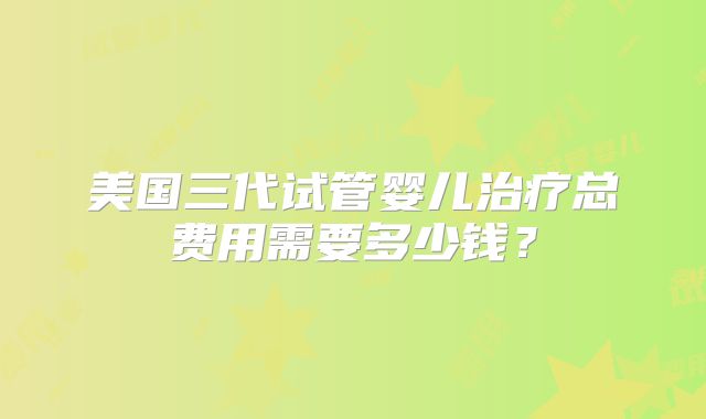 美国三代试管婴儿治疗总费用需要多少钱?