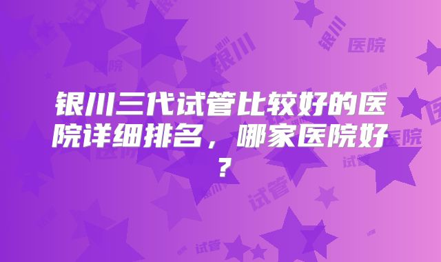 银川三代试管比较好的医院详细排名，哪家医院好？