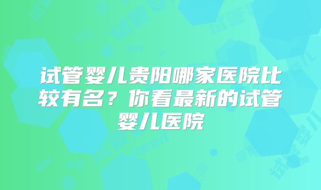 试管婴儿贵阳哪家医院比较有名？你看最新的试管婴儿医院
