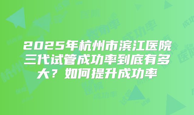 2025年杭州市滨江医院三代试管成功率到底有多大？如何提升成功率