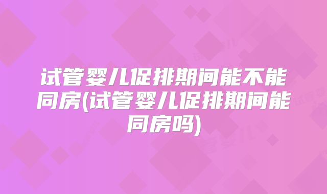 试管婴儿促排期间能不能同房(试管婴儿促排期间能同房吗)