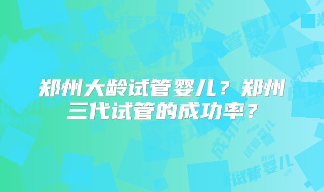 郑州大龄试管婴儿?郑州三代试管的成功率?