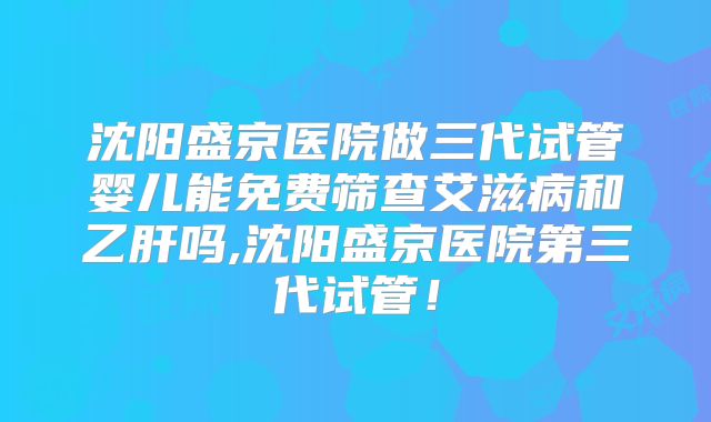 沈阳盛京医院做三代试管婴儿能免费筛查艾滋病和乙肝吗,沈阳盛京医院第三代试管！