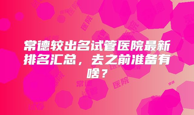 常德较出名试管医院最新排名汇总，去之前准备有啥？
