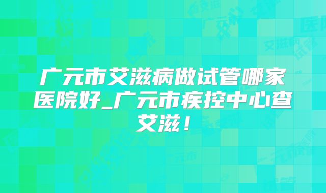广元市艾滋病做试管哪家医院好_广元市疾控中心查艾滋！