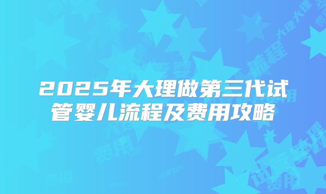 2025年大理做第三代试管婴儿流程及费用攻略