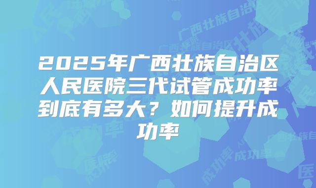 2025年广西壮族自治区人民医院三代试管成功率到底有多大？如何提升成功率
