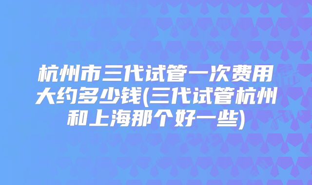 杭州市三代试管一次费用大约多少钱(三代试管杭州和上海那个好一些)