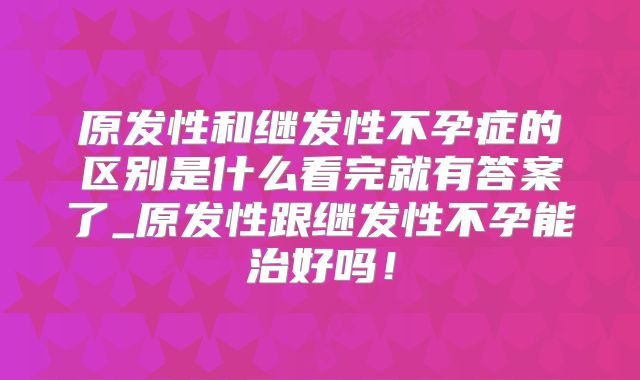原发性和继发性不孕症的区别是什么看完就有答案了_原发性跟继发性不孕能治好吗！