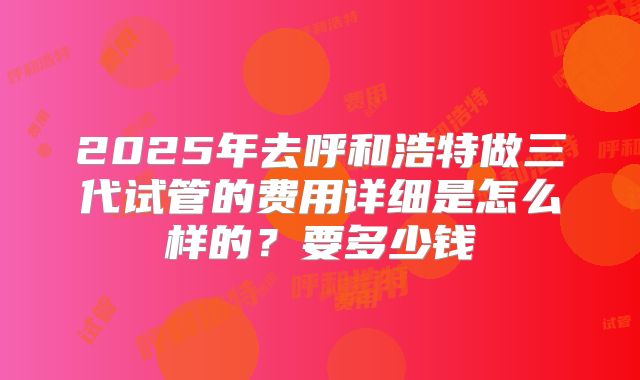 2025年去呼和浩特做三代试管的费用详细是怎么样的?要多少钱