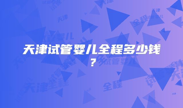 天津试管婴儿全程多少钱？