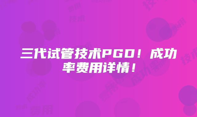 三代试管技术PGD!成功率费用详情!
