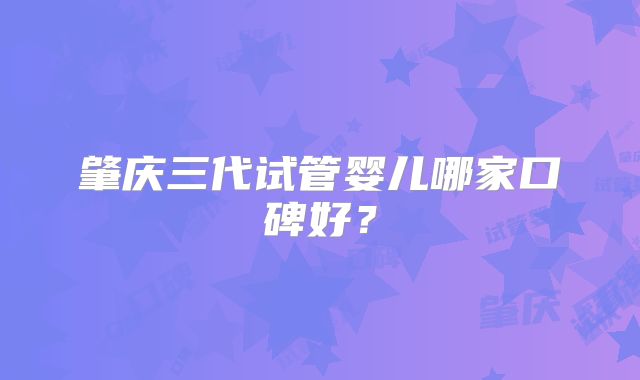 肇庆三代试管婴儿哪家口碑好?