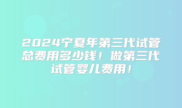 2024宁夏年第三代试管总费用多少钱！做第三代试管婴儿费用！
