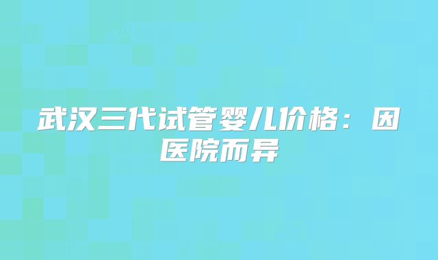 武汉三代试管婴儿价格:因医院而异