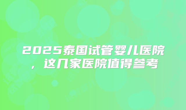 2025泰国试管婴儿医院，这几家医院值得参考