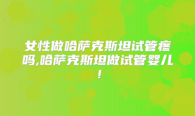 女性做哈萨克斯坦试管疼吗,哈萨克斯坦做试管婴儿！