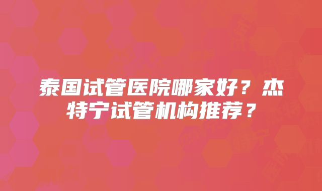 泰国试管医院哪家好?杰特宁试管机构推荐?