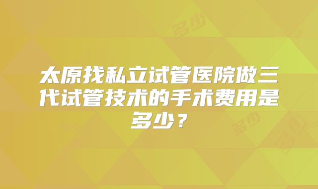 太原找私立试管医院做三代试管技术的手术费用是多少？