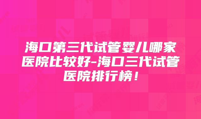 海口第三代试管婴儿哪家医院比较好-海口三代试管医院排行榜!