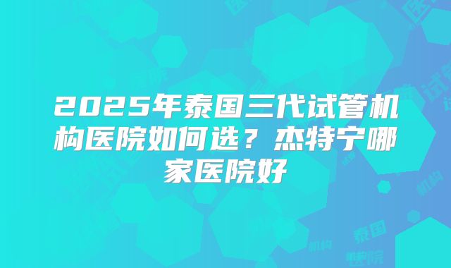 2025年泰国三代试管机构医院如何选？杰特宁哪家医院好