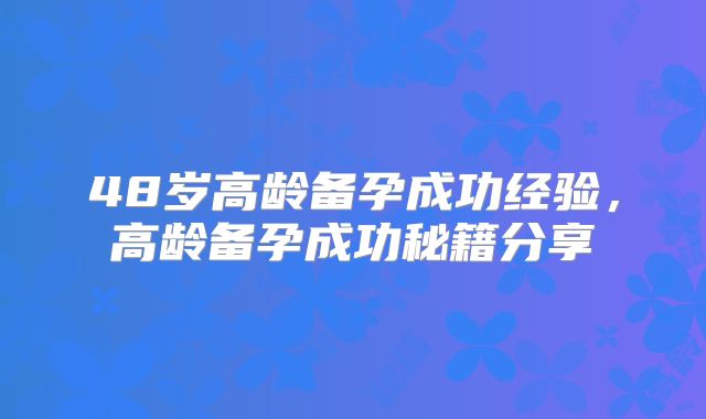 48岁高龄备孕成功经验，高龄备孕成功秘籍分享