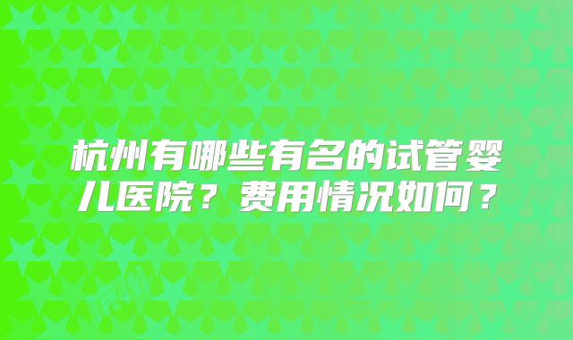 杭州有哪些有名的试管婴儿医院?费用情况如何?