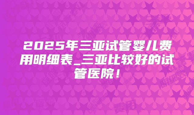 2025年三亚试管婴儿费用明细表_三亚比较好的试管医院!