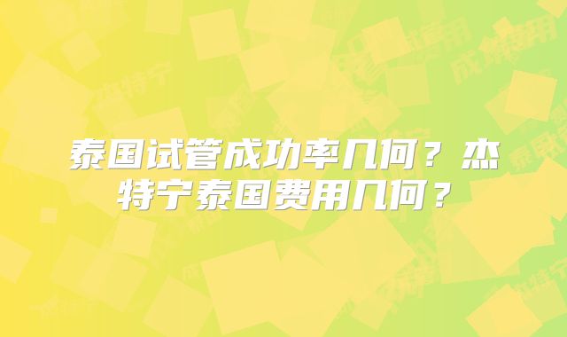 泰国试管成功率几何？杰特宁泰国费用几何？