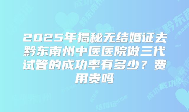 2025年揭秘无结婚证去黔东南州中医医院做三代试管的成功率有多少?费用贵吗