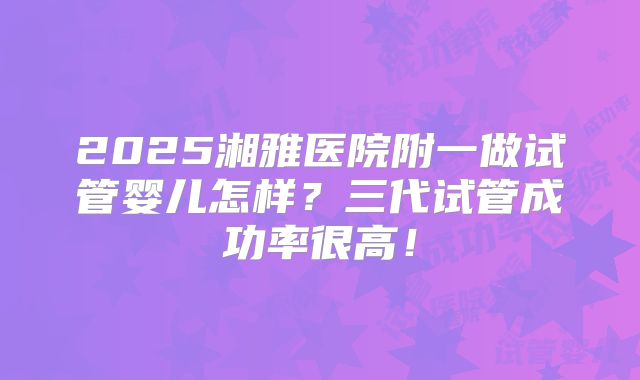 2025湘雅医院附一做试管婴儿怎样？三代试管成功率很高！