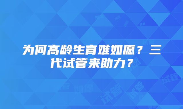 为何高龄生育难如愿？三代试管来助力？