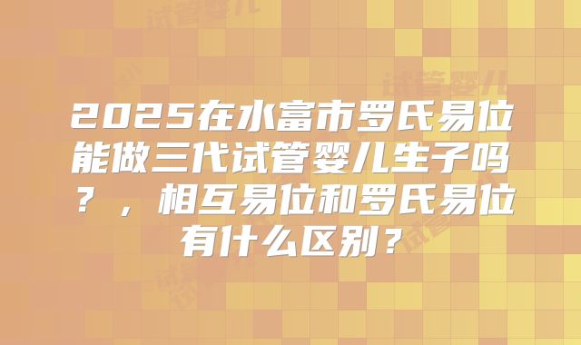 2025在水富市罗氏易位能做三代试管婴儿生子吗？，相互易位和罗氏易位有什么区别？