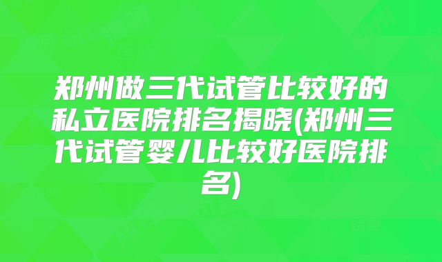 郑州做三代试管比较好的私立医院排名揭晓(郑州三代试管婴儿比较好医院排名)