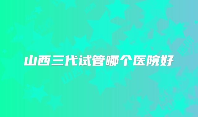 山西三代试管哪个医院好