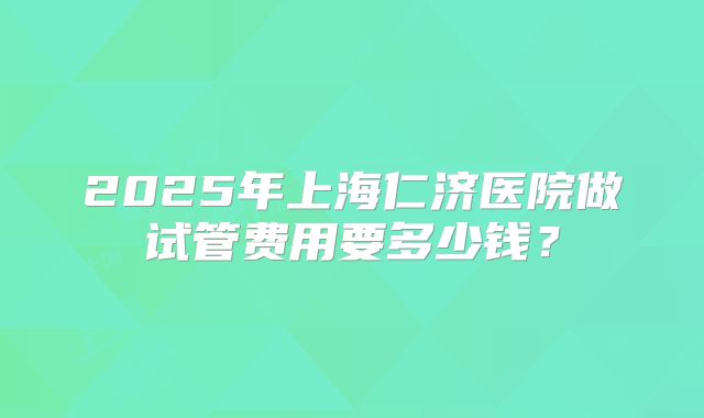 2025年上海仁济医院做试管费用要多少钱?