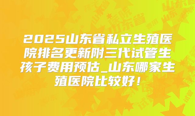 2025山东省私立生殖医院排名更新附三代试管生孩子费用预估_山东哪家生殖医院比较好！