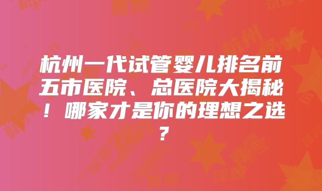 杭州一代试管婴儿排名前五市医院、总医院大揭秘！哪家才是你的理想之选？