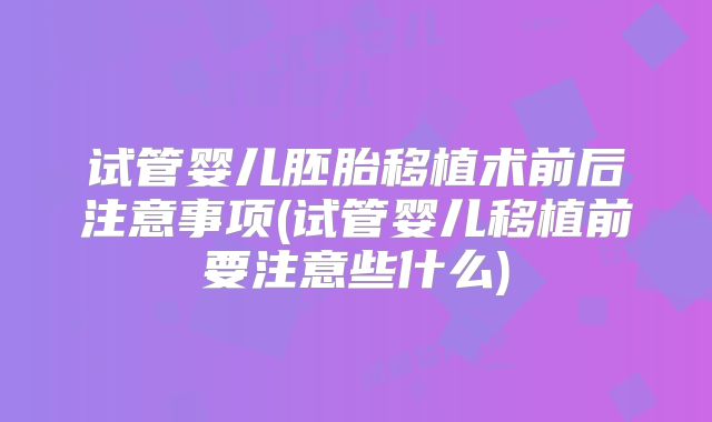 试管婴儿胚胎移植术前后注意事项(试管婴儿移植前要注意些什么)