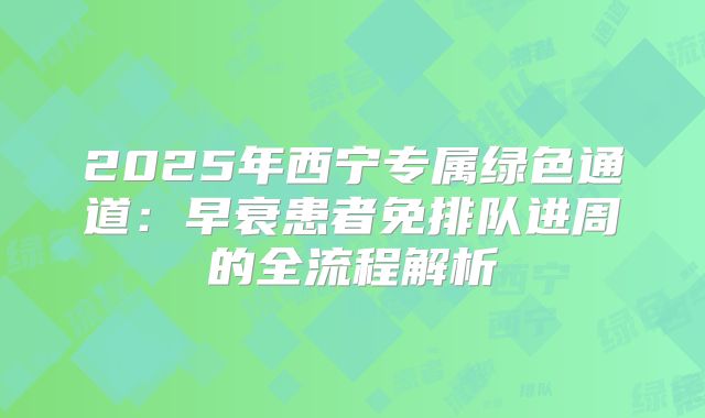2025年西宁专属绿色通道:早衰患者免排队进周的全流程解析