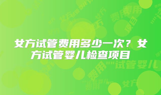 女方试管费用多少一次？女方试管婴儿检查项目