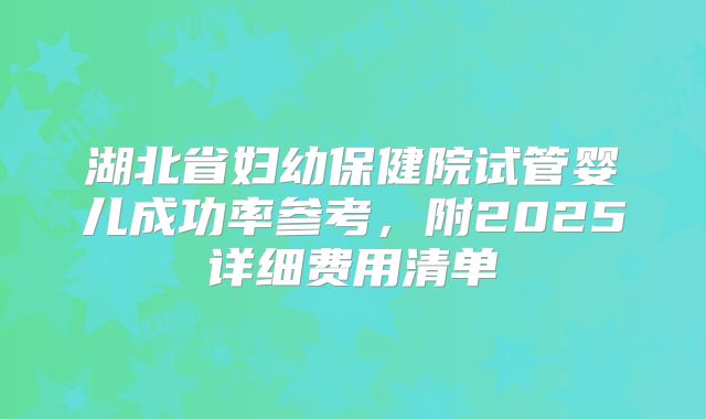 湖北省妇幼保健院试管婴儿成功率参考,附2025详细费用清单