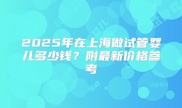 2025年在上海做试管婴儿多少钱？附最新价格参考